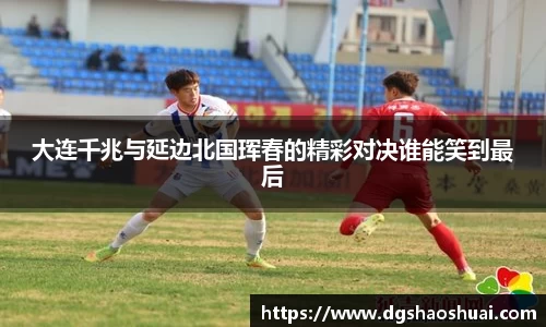 大连千兆与延边北国珲春的精彩对决谁能笑到最后